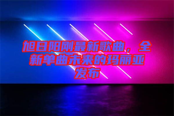 旭日陽剛最新歌曲，全新單曲未來的瑪麗亞發(fā)布