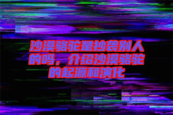 沙漠駱駝是抄襲別人的嗎，介紹沙漠駱駝的起源和演化