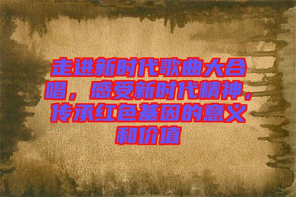 走進(jìn)新時(shí)代歌曲大合唱，感受新時(shí)代精神，傳承紅色基因的意義和價(jià)值