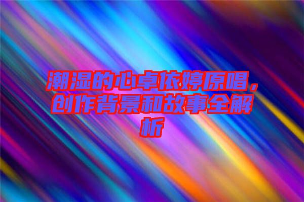 潮濕的心卓依婷原唱，創(chuàng)作背景和故事全解析