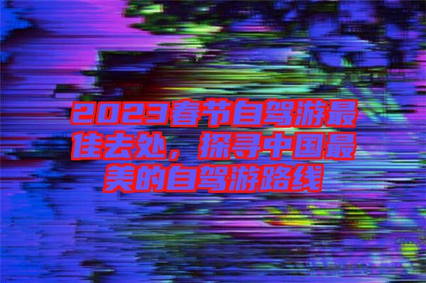 2023春節(jié)自駕游最佳去處，探尋中國最美的自駕游路線