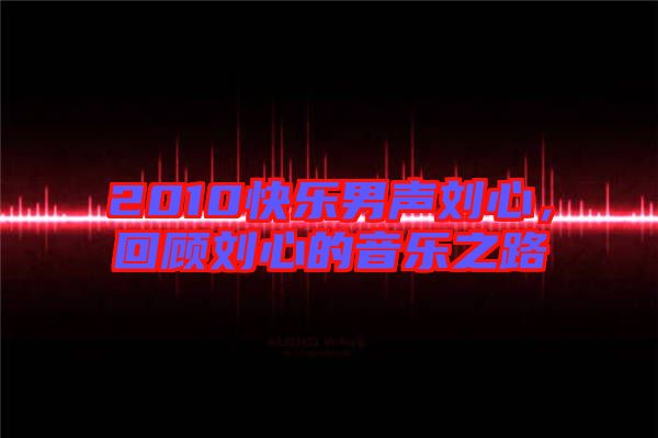2010快樂男聲劉心，回顧劉心的音樂之路