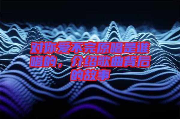 對(duì)你愛(ài)不完原唱是誰(shuí)唱的，介紹歌曲背后的故事