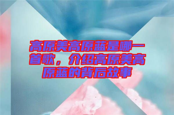 高原美高原藍(lán)是哪一首歌，介紹高原美高原藍(lán)的背后故事