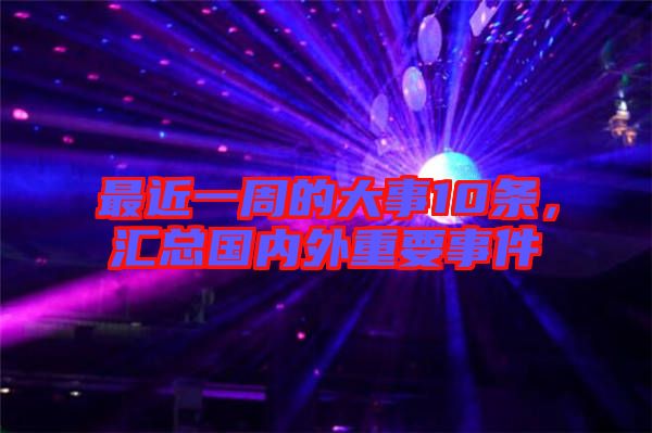 最近一周的大事10條，匯總國內(nèi)外重要事件