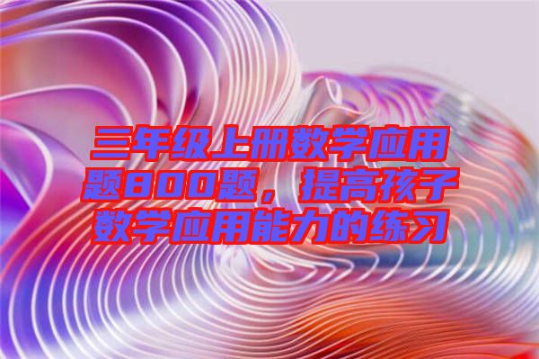 三年級上冊數(shù)學(xué)應(yīng)用題800題，提高孩子數(shù)學(xué)應(yīng)用能力的練習(xí)