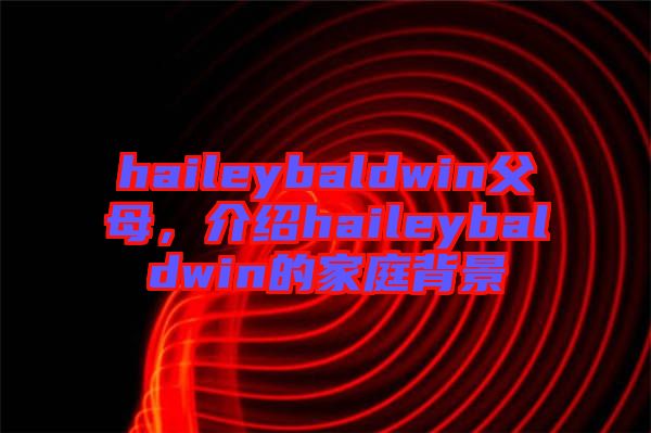 haileybaldwin父母，介紹haileybaldwin的家庭背景