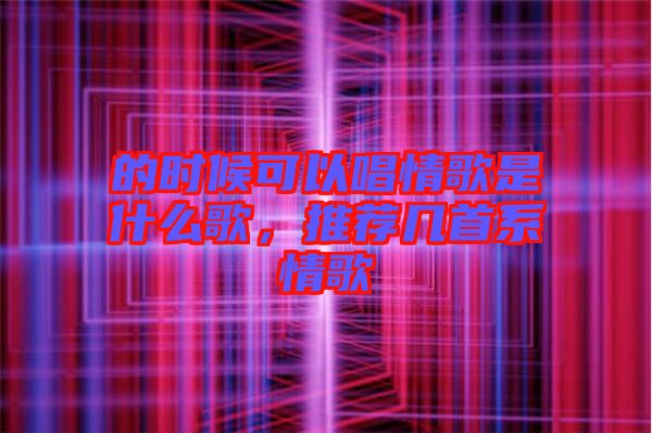 的時候可以唱情歌是什么歌，推薦幾首系情歌