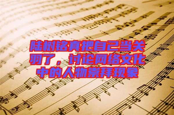 陸樹銘真把自己當(dāng)關(guān)羽了，討論網(wǎng)絡(luò)文化中的人物崇拜現(xiàn)象