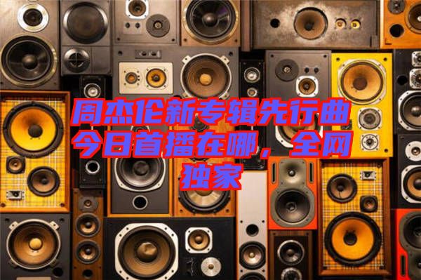 周杰倫新專輯先行曲今日首播在哪，全網(wǎng)獨(dú)家