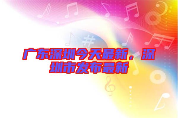廣東深圳今天最新，深圳市發(fā)布最新