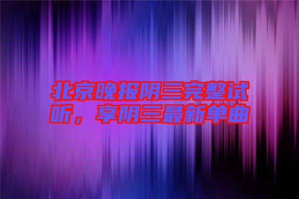 北京晚報(bào)陰三完整試聽，享陰三最新單曲