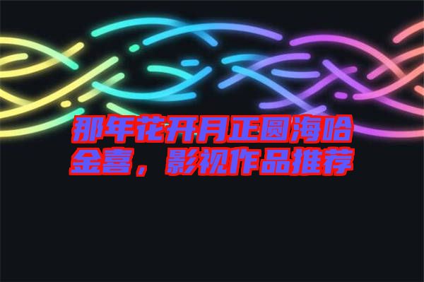 那年花開月正圓海哈金喜，影視作品推薦