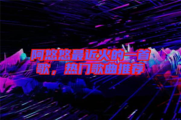 阿悠悠最近火的一首歌，熱門歌曲推薦