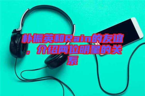 樸振英和Rain的友誼，介紹兩位明星的關(guān)系