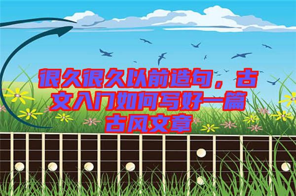 很久很久以前造句，古文入門(mén)如何寫(xiě)好一篇古風(fēng)文章
