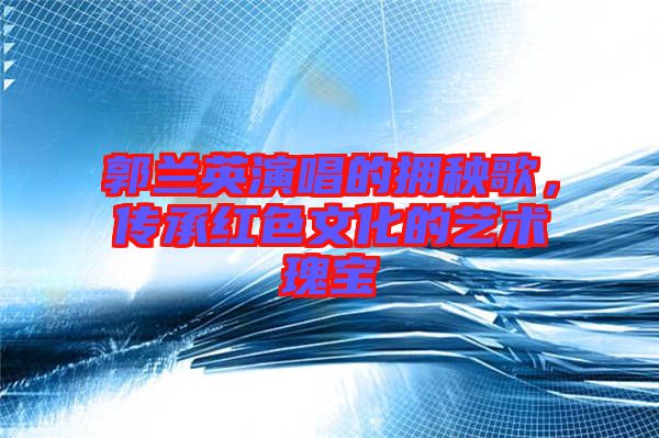 郭蘭英演唱的擁秧歌，傳承紅色文化的藝術瑰寶