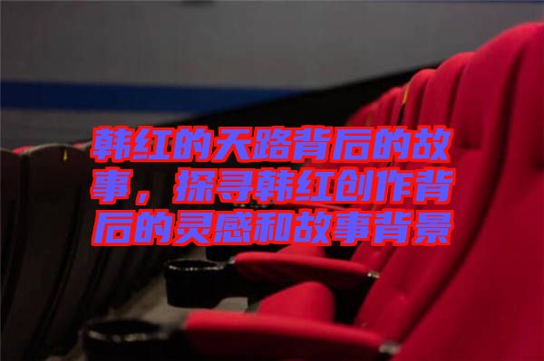 韓紅的天路背后的故事，探尋韓紅創(chuàng)作背后的靈感和故事背景