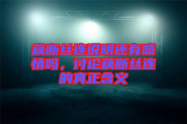 藕斷絲連說明還有感情嗎，討論藕斷絲連的真正含義