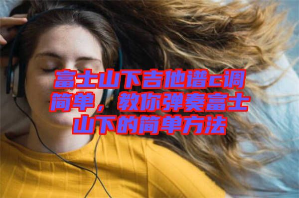 富士山下吉他譜c調(diào)簡單，教你彈奏富士山下的簡單方法