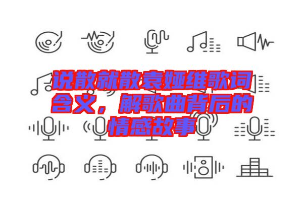 說(shuō)散就散袁婭維歌詞含義，解歌曲背后的情感故事