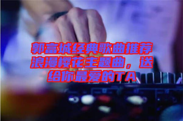 郭富城經(jīng)典歌曲推薦浪漫櫻花主題曲，送給你最愛的TA