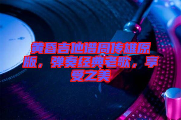 黃昏吉他譜周傳雄原版，彈奏經(jīng)典老歌，享受之美