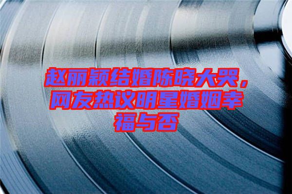趙麗穎結(jié)婚陳曉大哭，網(wǎng)友熱議明星婚姻幸福與否