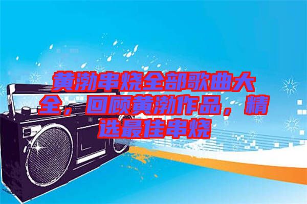 黃渤串燒全部歌曲大全，回顧黃渤作品，精選最佳串燒