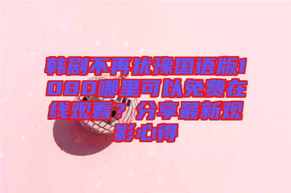 韓劇不再猶豫國(guó)語版1080哪里可以免費(fèi)在線觀看？分享最新觀影心得