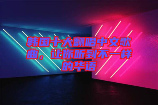 韓國十大翻唱中文歌曲，讓你聽到不一樣的華語
