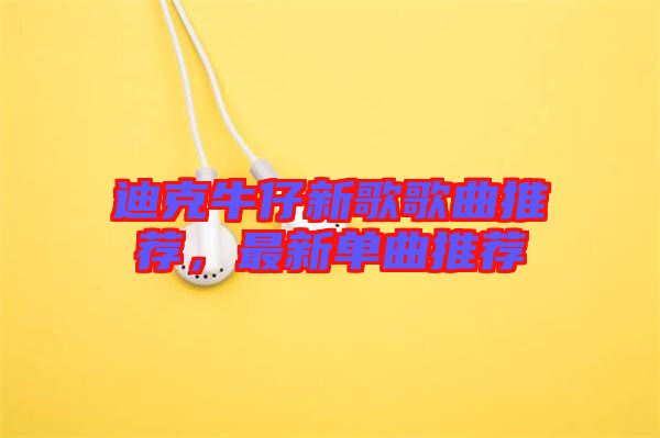 迪克牛仔新歌歌曲推薦，最新單曲推薦