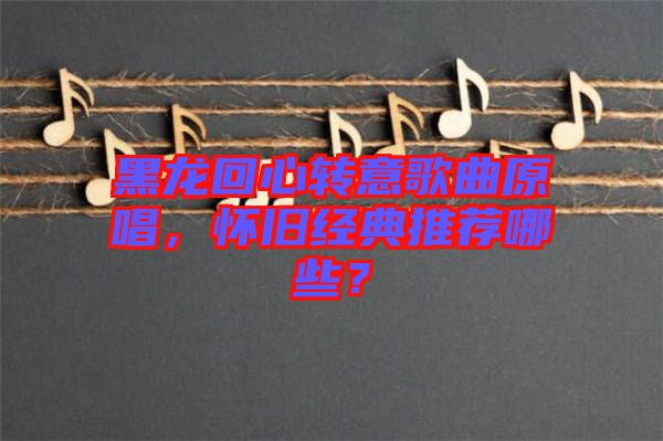 黑龍回心轉(zhuǎn)意歌曲原唱，懷舊經(jīng)典推薦哪些？