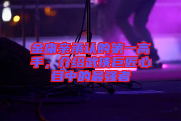 金庸親承認(rèn)的第一高手，介紹武俠巨匠心目中的最強(qiáng)者