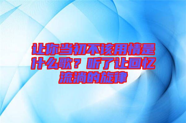 讓你當初不該用情是什么歌？聽了讓回憶流淌的旋律