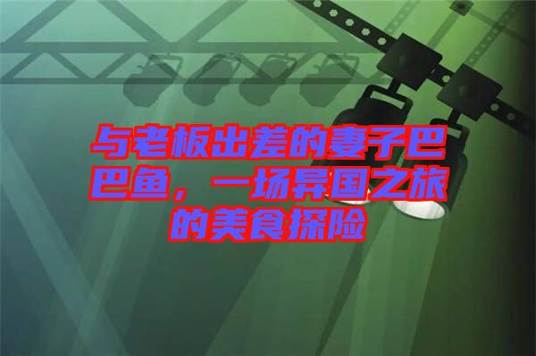 與老板出差的妻子巴巴魚，一場異國之旅的美食探險