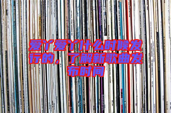 愛丫愛丫什么時候發(fā)行的，了解新歌曲發(fā)布時間