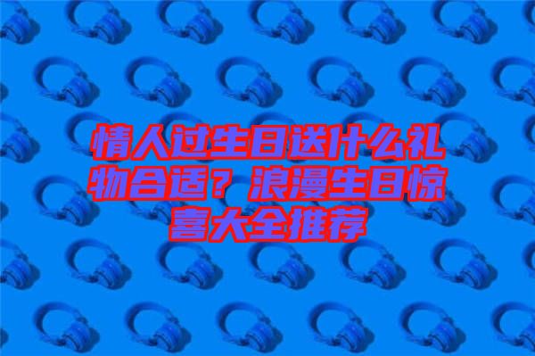 情人過生日送什么禮物合適？浪漫生日驚喜大全推薦