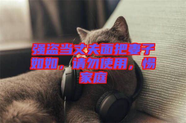 強(qiáng)盜當(dāng)丈夫面把妻子如如，請(qǐng)勿使用，惕家庭