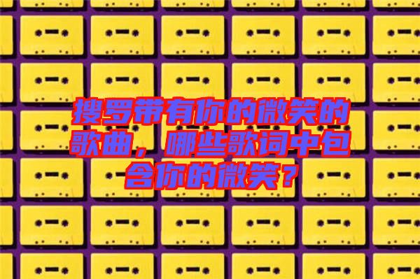 搜羅帶有你的微笑的歌曲，哪些歌詞中包含你的微笑？