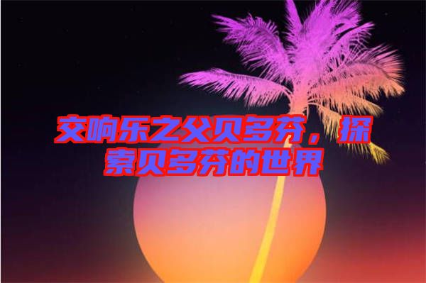 交響樂之父貝多芬，探索貝多芬的世界