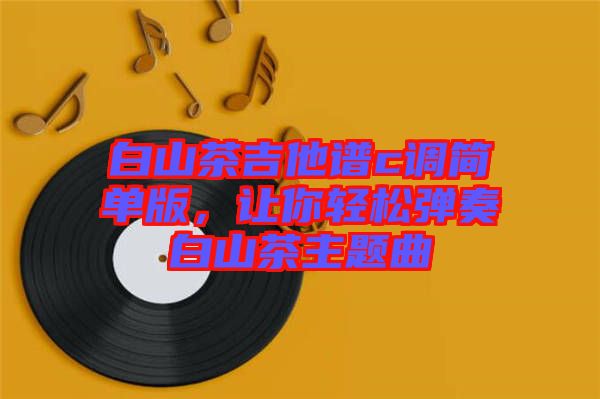 白山茶吉他譜c調(diào)簡單版，讓你輕松彈奏白山茶主題曲