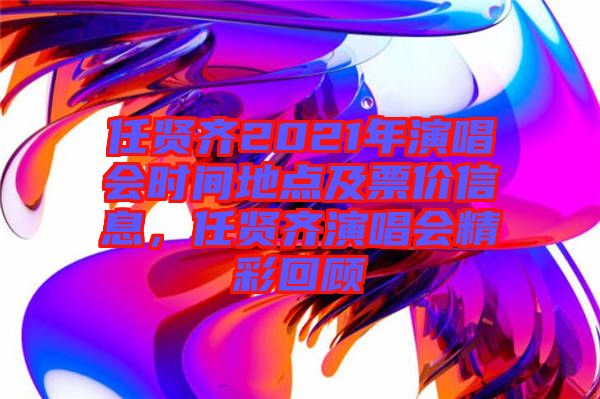 任賢齊2021年演唱會(huì)時(shí)間地點(diǎn)及票價(jià)信息，任賢齊演唱會(huì)精彩回顧