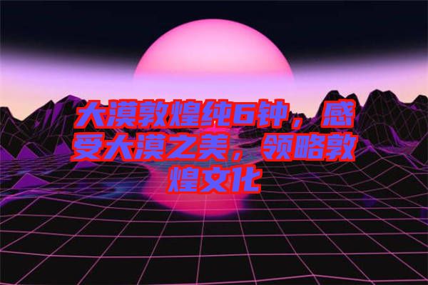 大漠敦煌純6鐘，感受大漠之美，領(lǐng)略敦煌文化