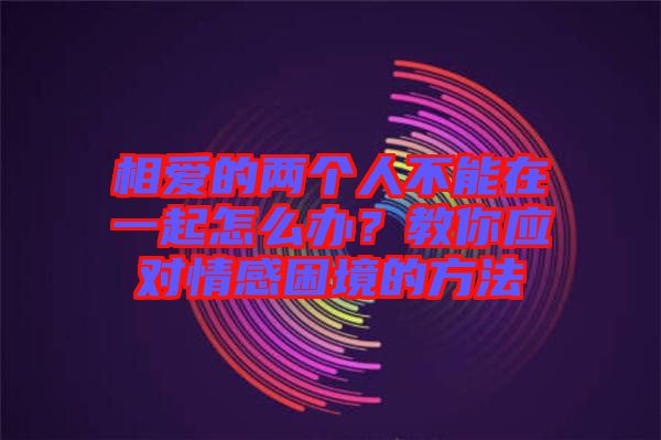 相愛的兩個人不能在一起怎么辦？教你應(yīng)對情感困境的方法