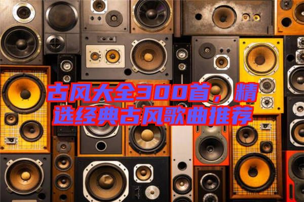 古風大全300首，精選經(jīng)典古風歌曲推薦