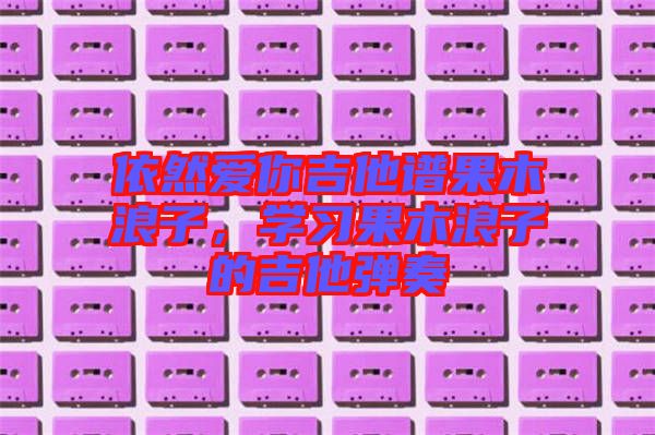依然愛你吉他譜果木浪子，學(xué)習(xí)果木浪子的吉他彈奏
