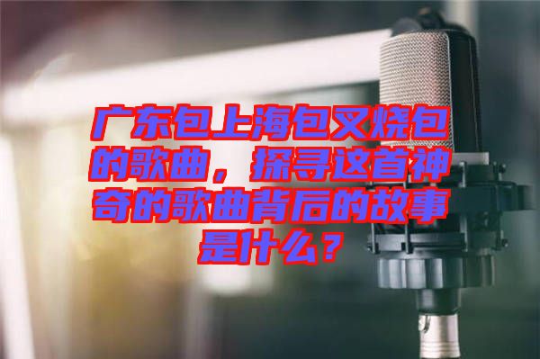 廣東包上海包叉燒包的歌曲，探尋這首神奇的歌曲背后的故事是什么？