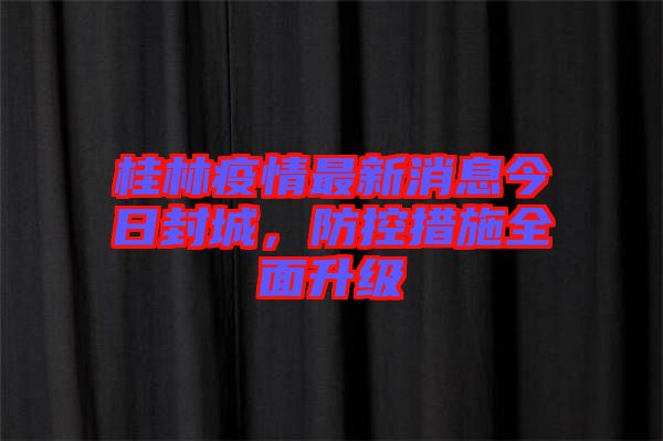 桂林疫情最新消息今日封城，防控措施全面升級