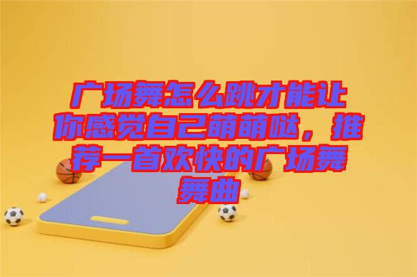 廣場舞怎么跳才能讓你感覺自己萌萌噠，推薦一首歡快的廣場舞舞曲